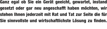 Ganz egal ob Sie ein Gerät geeicht, gewartet, instand gesetzt oder gar neu angeschafft haben möchten, wir stehen Ihnen jederzeit mit Rat und Tat zur Seite die für Sie sinnvollste und wirtschaftlichste Lösung zu finden.        _ 